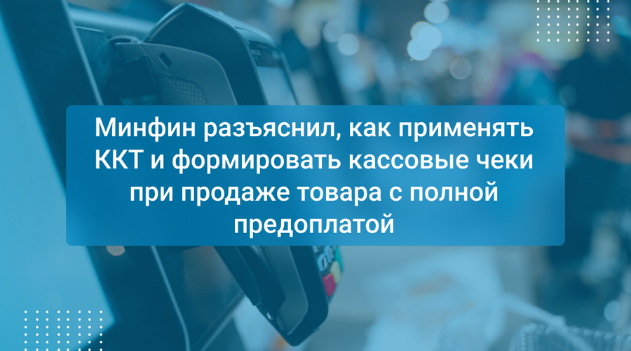 Минфин разъяснил, как применять ККТ и формировать кассовые чеки при продаже товара с полной предоплатой