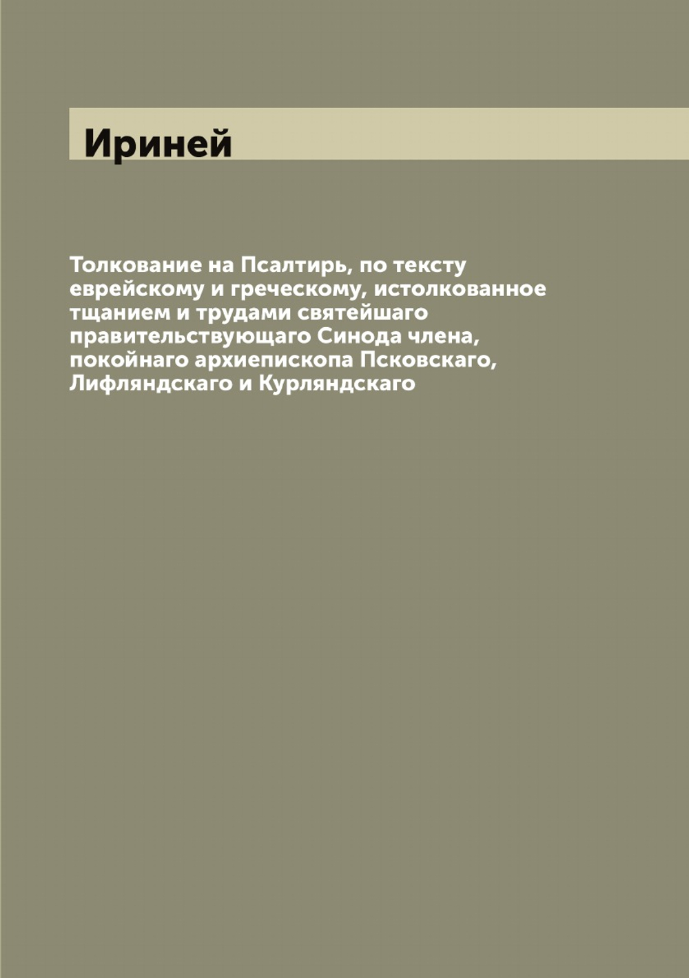 Толкование на Псалтирь, по тексту еврейскому и греческому, истолкованное тщанием и трудами святейшаго правительствующаго Синода члена, покойнаго архиепископа Псковскаго, Лифляндскаго и Курляндскаго | Ириней