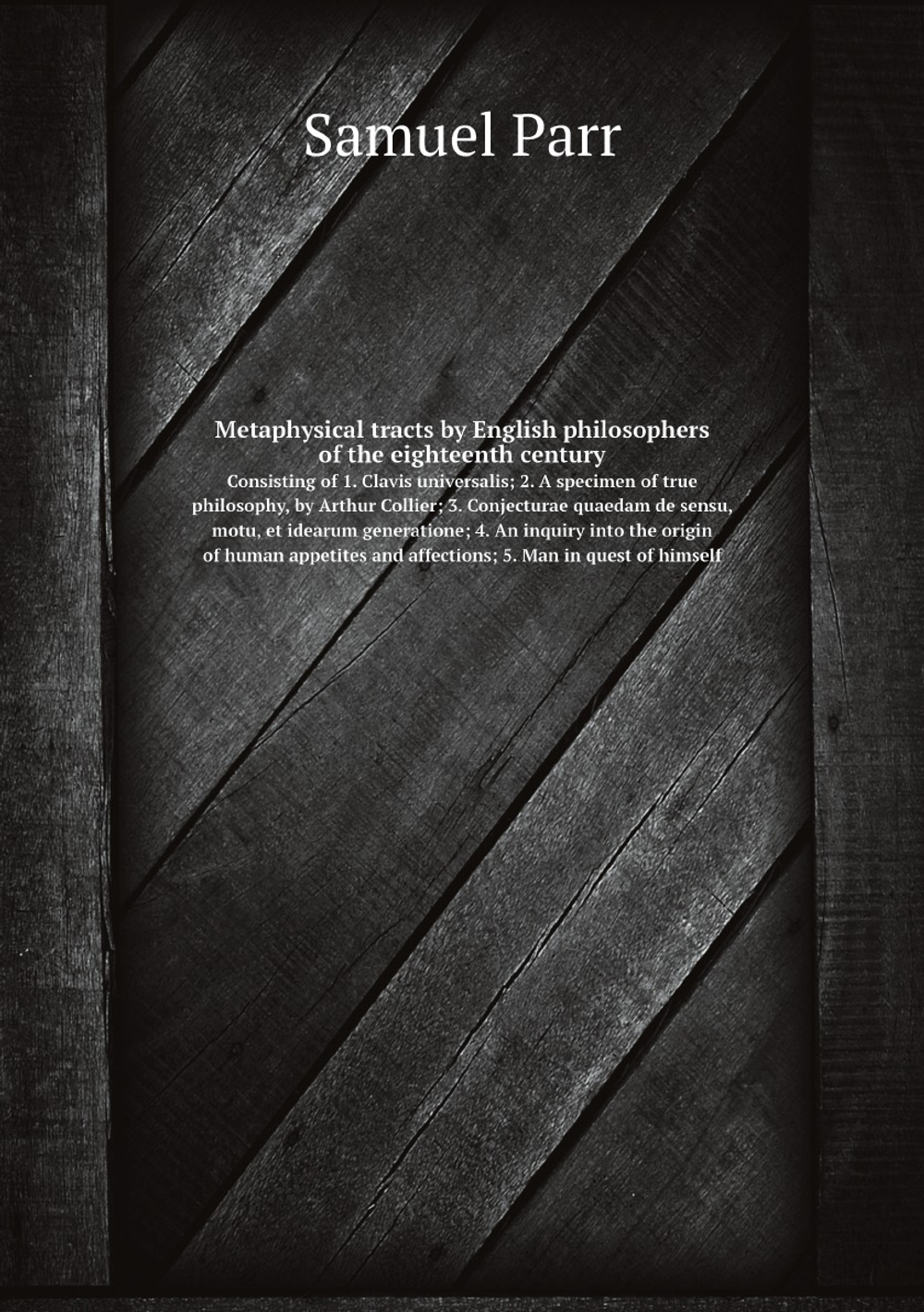 Metaphysical tracts by English philosophers of the eighteenth century. Consisting of 1. Clavis universalis; 2. A specimen of true philosophy, by Arthur Collier; 3. Conjecturae quaedam de sensu, motu, et idearum generatione; 4. An inquiry into the origin of human appetites and affections; 5. Man in quest of himself | Samuel Parr