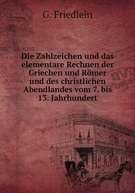 Die Zahlzeichen und das elementare Rechnen der Griechen und Römer und des christlichen Abendlandes vom 7. bis 13. Jahrhundert | G. Friedlein
