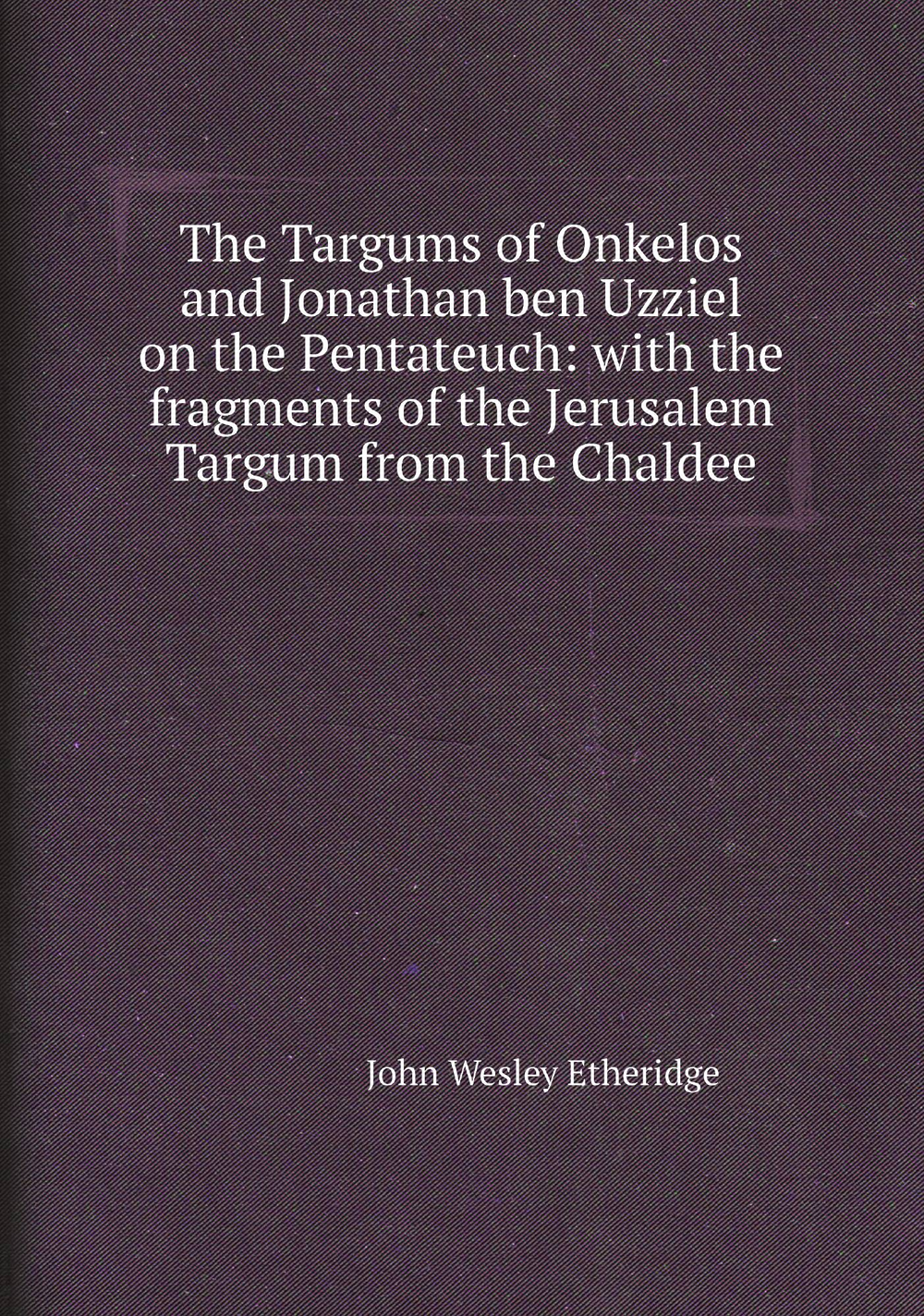 The Targums of Onkelos and Jonathan ben Uzziel on the Pentateuch: with the fragments of the Jerusalem Targum from the Chaldee | John Wesley Etheridge