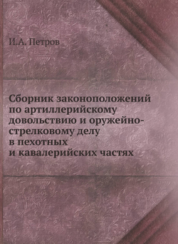 Сборник законоположений по артиллерийскому довольствию и оружейно-стрелковому делу в пехотных и кавалерийских частях | И.А. Петров