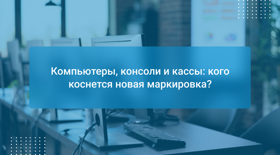 Компьютеры, консоли и кассы: кого коснется новая маркировка?