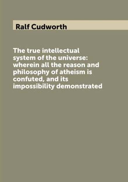 The true intellectual system of the universe: wherein all the reason and philosophy of atheism is confuted, and its impossibility demonstrated | Ralf Cudworth