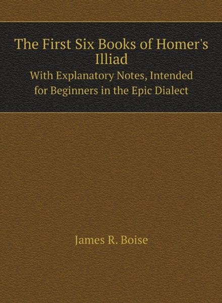 The First Six Books of Homer's Illiad. With Explanatory Notes, Intended for Beginners in the Epic Dialect | James R. Boise
