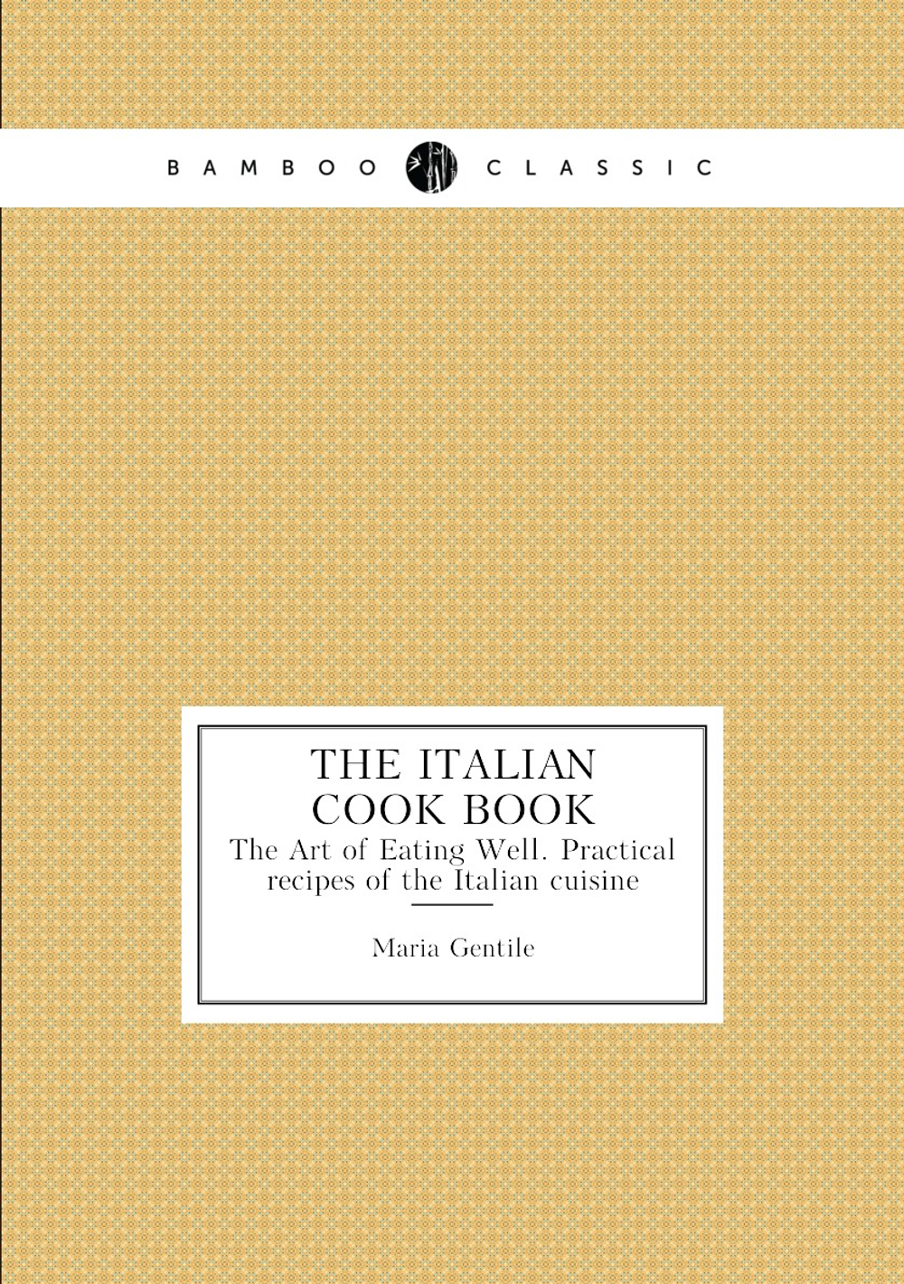 The Italian Cook Book. The Art of Eating Well. Practical recipes of the Italian cuisine | Maria Gentile
