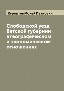 Слободской уезд Вятской губернии в географическом и экономическом отношениях | Куроптев Мокей Иванович