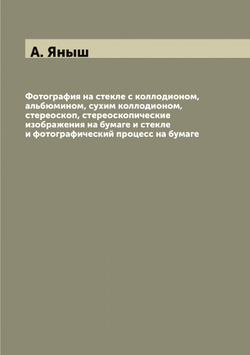 Фотография на стекле с коллодионом, альбюмином, сухим коллодионом, стереоскоп, стереоскопические изображения на бумаге и стекле и фотографический процесс на бумаге | А. Яныш