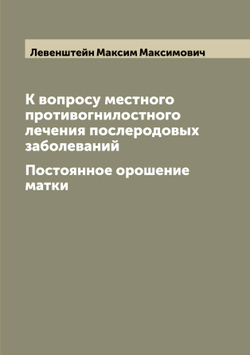 К вопросу местного противогнилостного лечения послеродовых заболеваний. Постоянное орошение матки | Левенштейн Максим Максимович