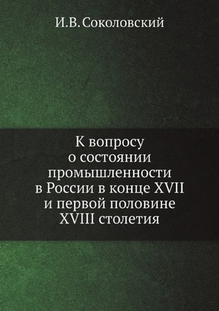 К вопросу о состоянии промышленности в России в конце XVII и первой половине XVIII столетия | И.В. Соколовский