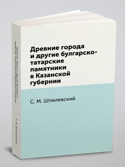 Древние города и другие булгарско-татарские памятники в Казанской губернии | С.М. Шпилевский