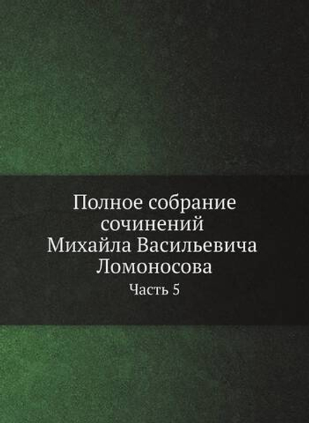 Полное собрание сочинений Михайла Васильевича Ломоносова, с приобщением жизни сочинителя и с прибавлением многих его нигде еще не напечатанных творений. Часть 5 | М. В. Ломоносов