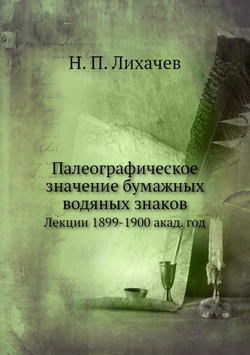 Палеографическое значение бумажных водяных знаков. Лекции, 1899-1900 акад. год | Н. П. Лихачев