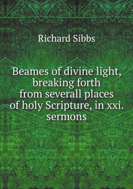 Beames of divine light, breaking forth from severall places of holy Scripture, in xxi. sermons | Richard Sibbs
