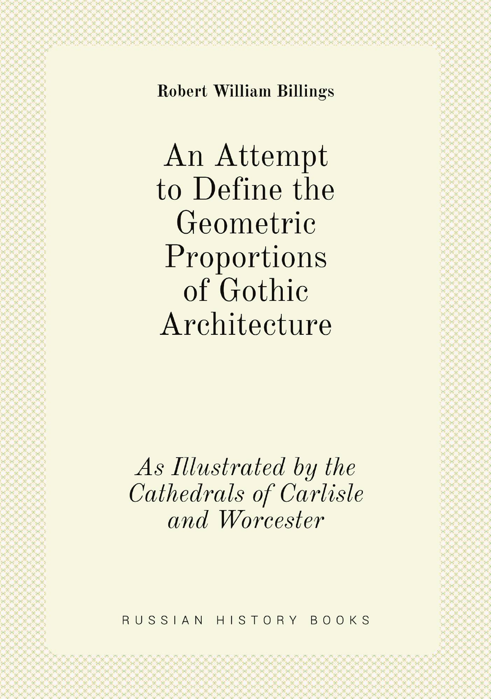 An Attempt to Define the Geometric Proportions of Gothic Architecture. As Illustrated by the Cathedrals of Carlisle and Worcester | Robert William Billings