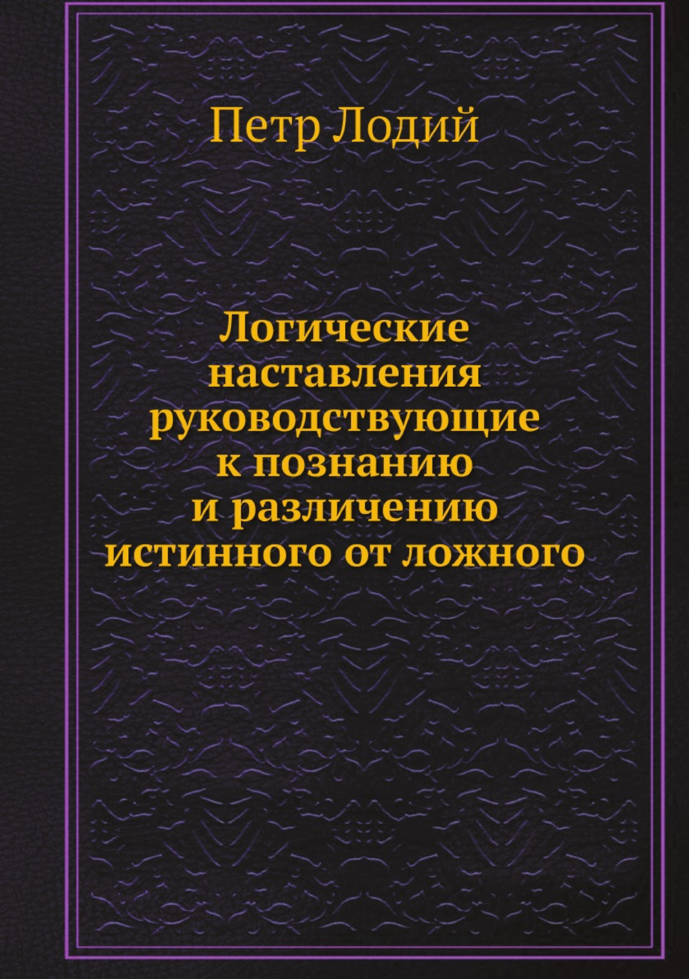 Логические наставления руководствующие к познанию и различению истинного от ложного | Петр Лодий