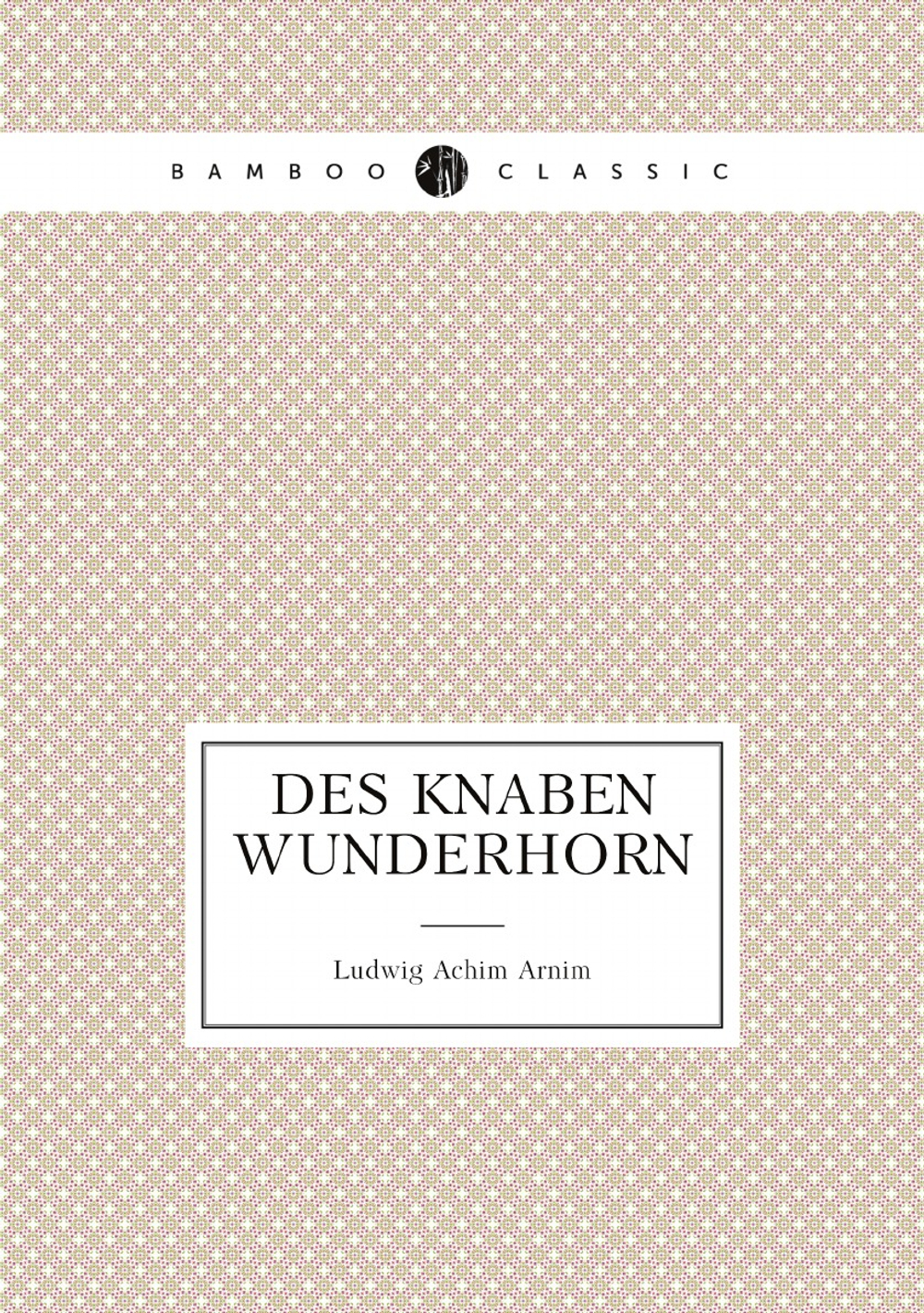 Des Knaben Wunderhorn ; alte deutsche Lieder gesammelt von L.A. v. Arnim und Clemens Brentano | Ludwig Achim Arnim