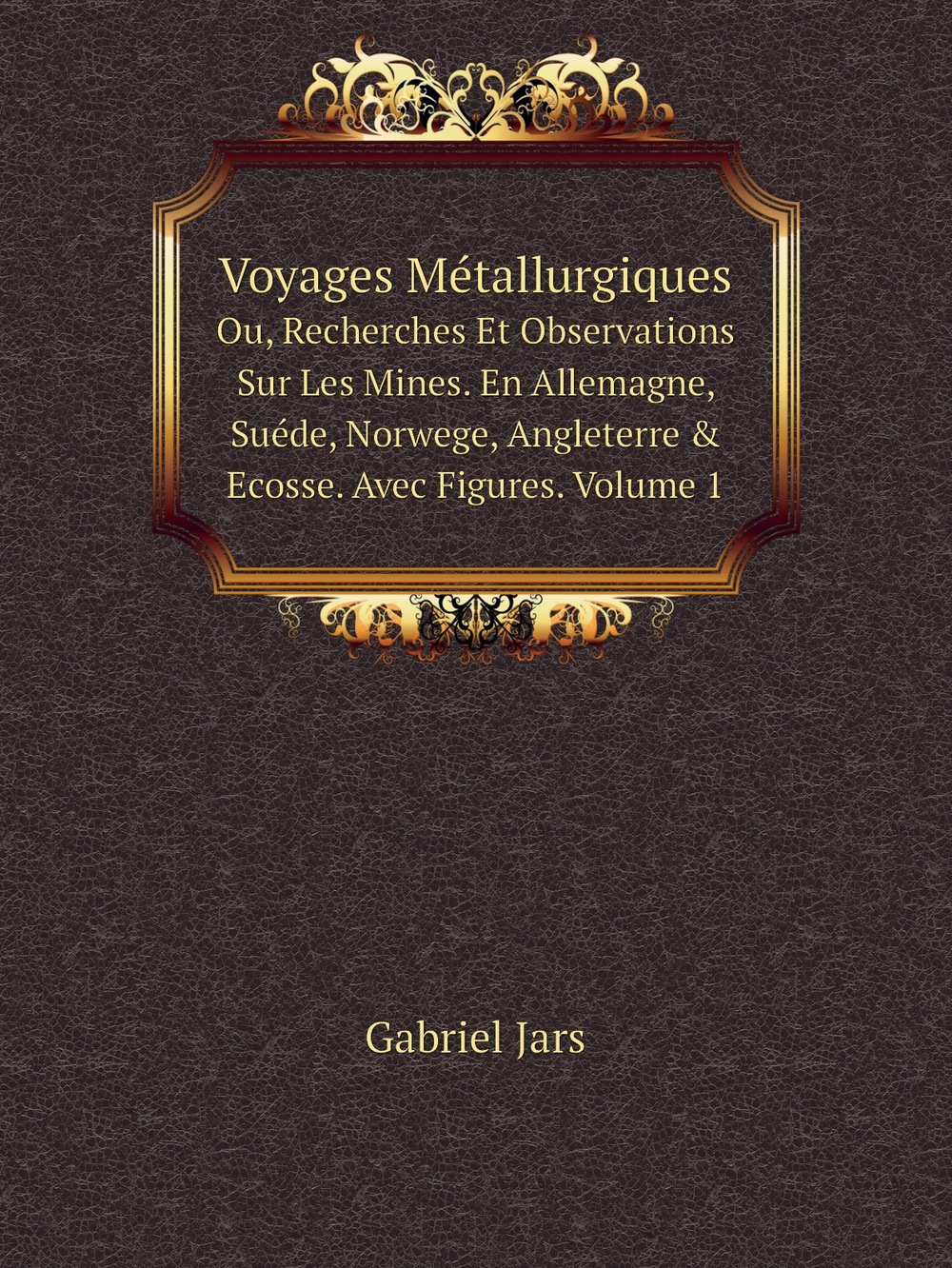 Voyages Métallurgiques. Ou, Recherches Et Observations Sur Les Mines. En Allemagne, Suéde, Norwege, Angleterre & Ecosse. Avec Figures. Volume 1 | Gabriel Jars