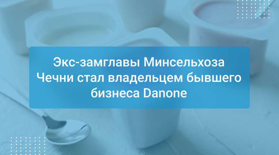 Экс-замглавы Минсельхоза Чечни стал владельцем бывшего бизнеса Danone