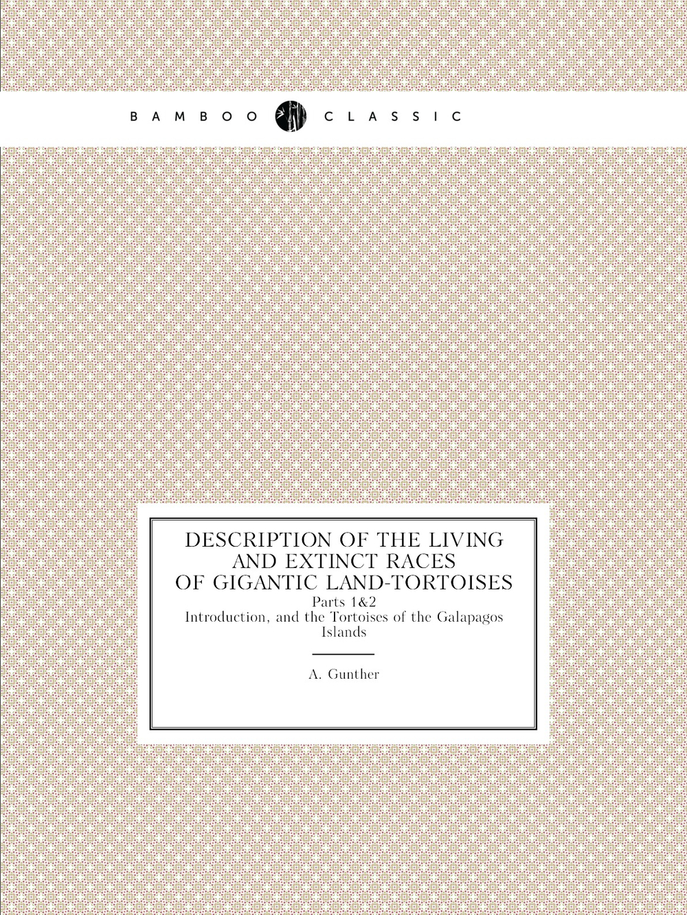 Description of the Living and Extinct Races of Gigantic Land-Tortoises. Parts 1 & 2. Introduction, and the Tortoises of the Galapagos Islands | A. Gunther