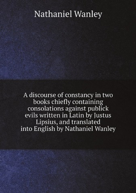 A discourse of constancy in two books chiefly containing consolations against publick evils written in Latin by Justus Lipsius, and translated into English by Nathaniel Wanley | Nathaniel Wanley