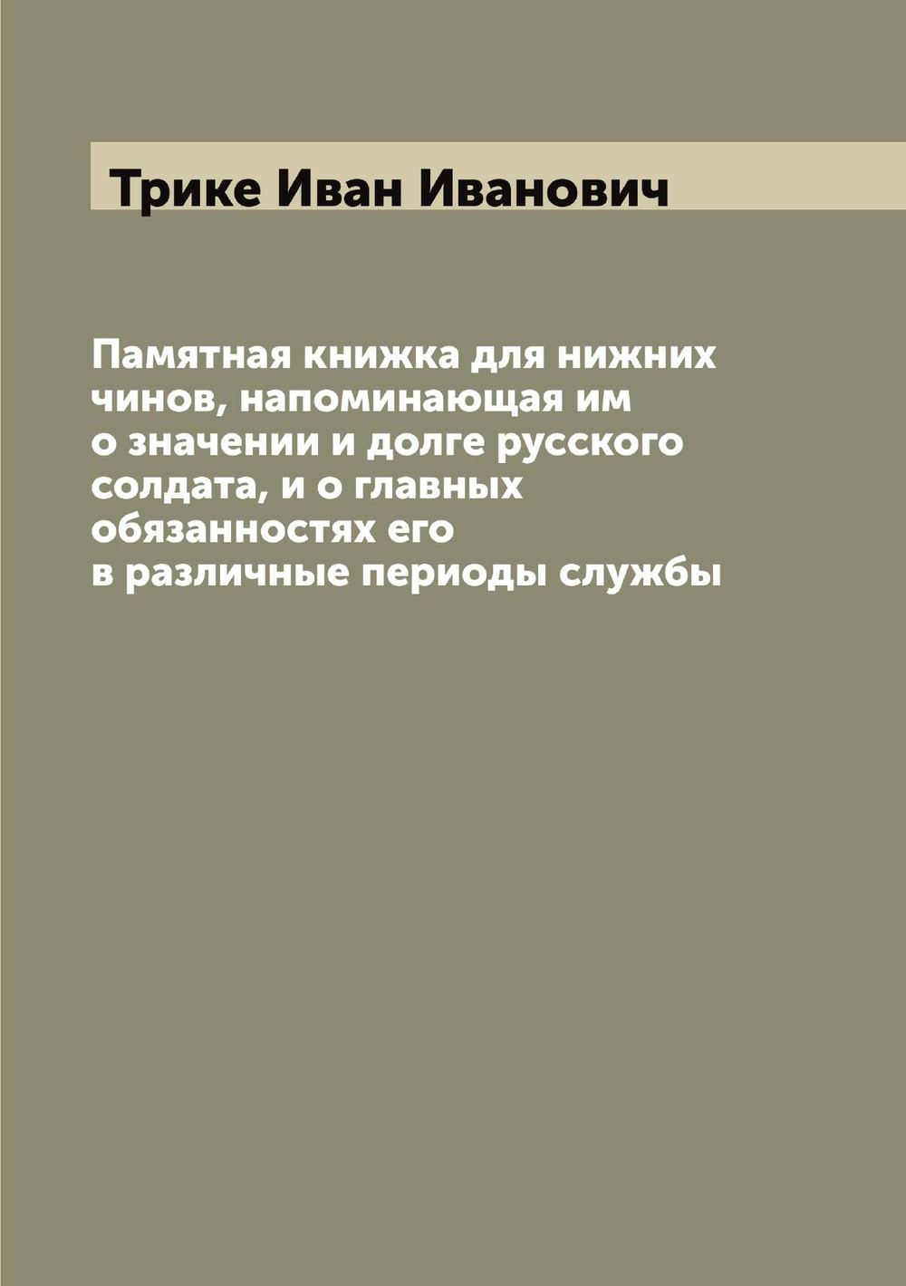 Памятная книжка для нижних чинов, напоминающая им о значении и долге русского солдата, и о главных обязанностях его в различные периоды службы | Трике Иван Иванович