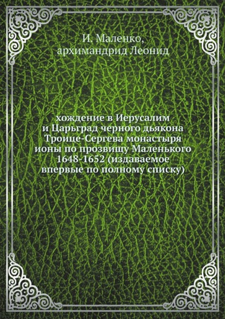 хождение в Иерусалим и Царьград черного дьякона Троице-Сергева монастыря ионы по прозвищу Маленького 1648-1652 (издаваемое впервые по полному списку) | И. Маленко; архимандрид Леонид
