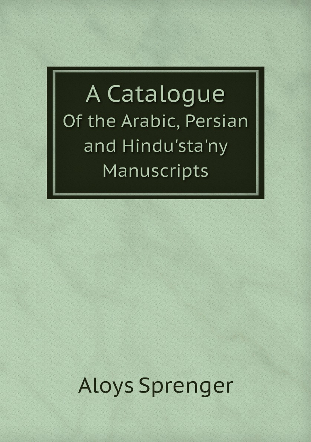 A Catalogue. Of the Arabic, Persian and Hindu'sta'ny Manuscripts | Aloys Sprenger
