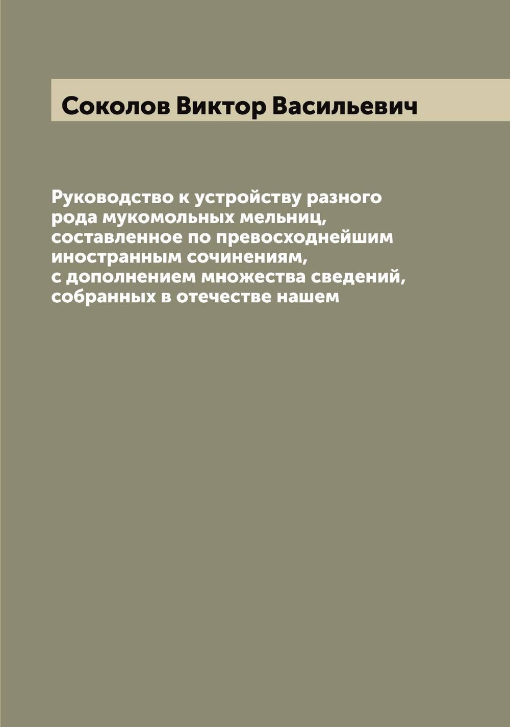 Руководство к устройству разного рода мукомольных мельниц, составленное по превосходнейшим иностранным сочинениям, с дополнением множества сведений, собранных в отечестве нашем | Соколов Виктор Васильевич