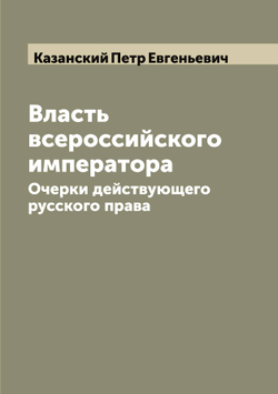 Власть всероссийского императора. Очерки действующего русского права | Казанский Петр Евгеньевич