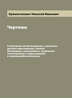 Чертежи. К описанию печей комнатных, кухонных, русских крестьянских, банных, ретирадных, водогрейных, сушильных снопосушилен и зерносушилен и черепицеобжигательных | Кржишталович Николай Иванович