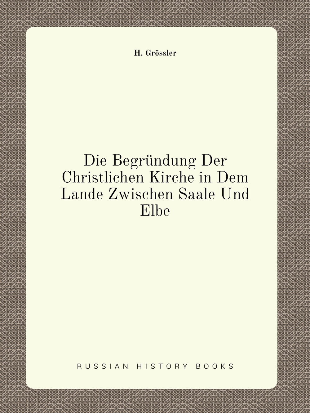 Die Begründung Der Christlichen Kirche in Dem Lande Zwischen Saale Und Elbe | H. Grössler