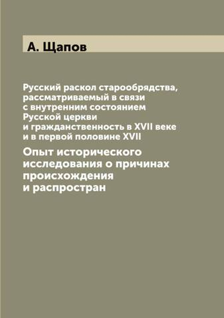 Русский раскол старообрядства, рассматриваемый в связи с внутренним состоянием Русской церкви и гражданственность в XVII веке и в первой половине XVII. Опыт исторического исследования о причинах происхождения и распростран | А. Щапов