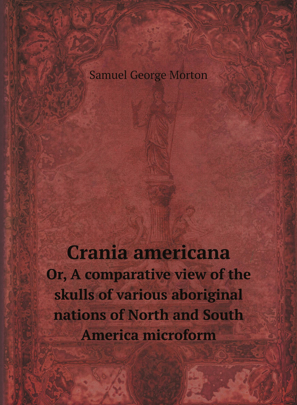 Crania americana. Or, A comparative view of the skulls of various aboriginal nations of North and South America microform | Samuel George Morton