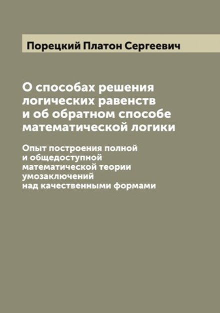 О способах решения логических равенств и об обратном способе математической логики. Опыт построения полной и общедоступной математической теории умозаключений над качественными формами | Порецкий Платон Сергеевич