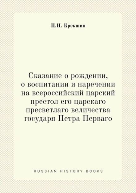 Сказание о рождении, о воспитании и наречении на всероссийский царский престол его царскаго пресветлаго величества государя Петра Перваго | П.Н. Крекшин