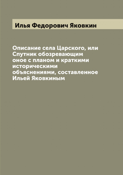 Описание села Царского, или Спутник обозревающим оное с планом и краткими историческими объяснениями, составленное Ильей Яковкиным | Илья Федорович Яковкин