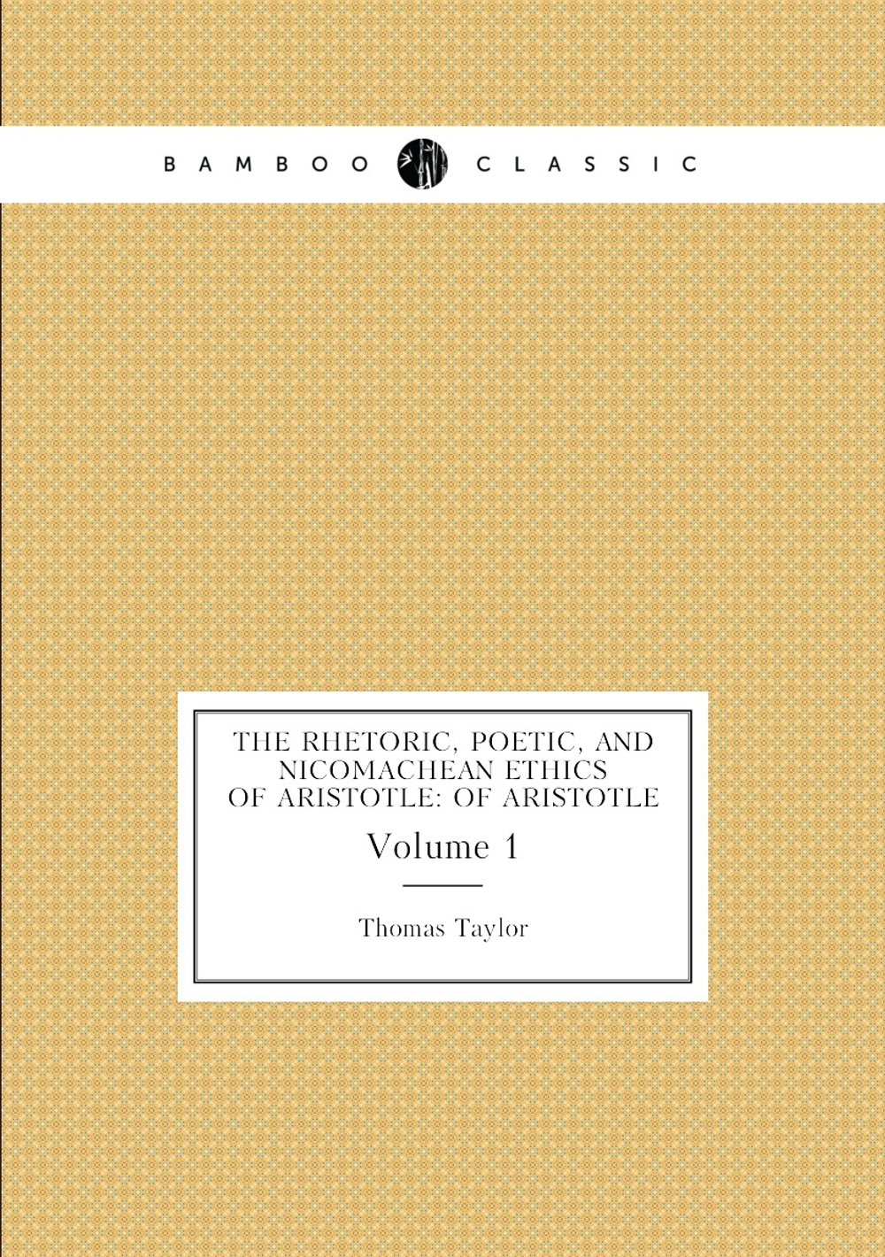 The Rhetoric, Poetic, and Nicomachean Ethics of Aristotle: Of Aristotle. Volume 1 | Thomas Taylor
