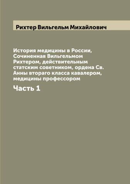 История медицины в России,  Сочиненная Вильгельмом Рихтером, действительным статским советником, ордена Св. Анны втораго класса кавалером, медицины профессором. Часть 1 | Рихтер Вильгельм Михайлович