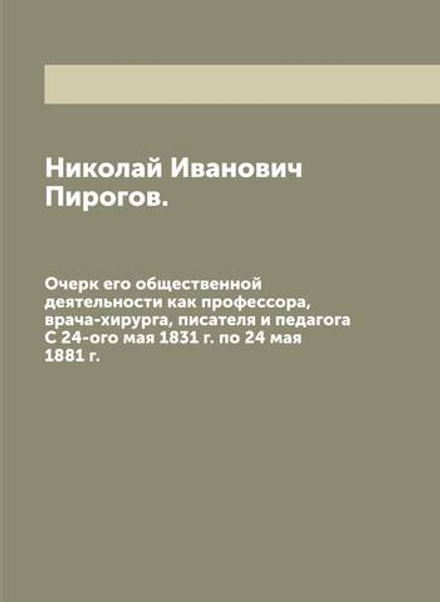 Николай Иванович Пирогов. Очерк его общественной деятельности как профессора, врача-хирурга, писателя и педагога. С 24-ого мая 1831 г. по 24 мая 1881 г. | Н.И. Пирогов