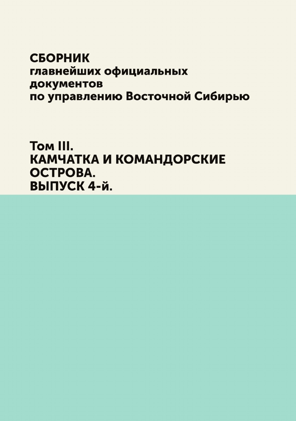 Сборник главнейших официальных документов по управлению Восточной Сибирью. Том III. КАМЧАТКА И КОМАНДОРСКИЕ ОСТРОВА. ВЫПУСК 4-й. | Коллектив авторов