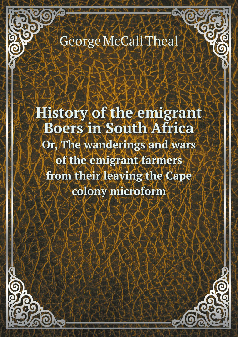 History of the emigrant Boers in South Africa. Or, The wanderings and wars of the emigrant farmers from their leaving the Cape colony microform | George McCall Theal