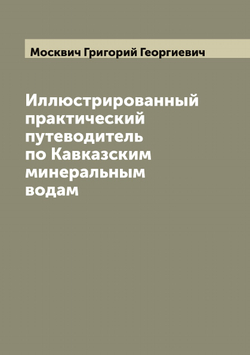 Иллюстрированный практический путеводитель по Кавказским минеральным водам | Москвич Григорий Георгиевич