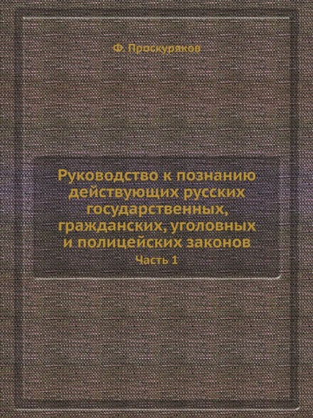 Руководство к познанию действующих русских государственных, гражданских, уголовных и полицейских законов. Часть 1 | Ф. Проскуряков