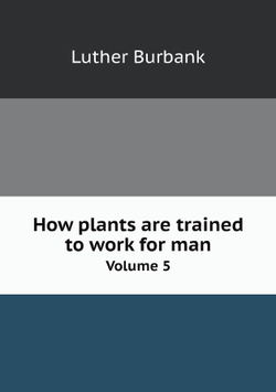 How plants are trained to work for man. Volume 5 | Luther Burbank