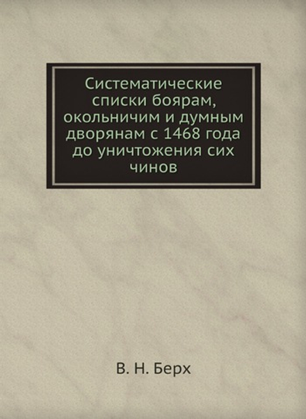 Систематические списки боярам, окольничим и думным дворянам с 1468 года до уничтожения сих чинов | В. Н. Берх