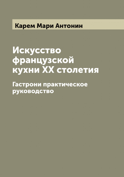 Искусство французской кухни XX столетия. Гастрони практическое руководство | Карем Мари Антонин