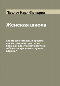 Женская школа, или Нравоучительныя правила для наставления прекраснаго пола, как оному в свете разумно себя вести при всяких случаях должно? | Трельч Карл Фридрих