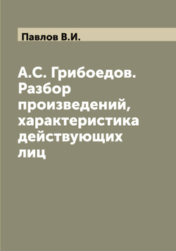 А.С. Грибоедов. Разбор произведений, характеристика действующих лиц | Павлов В.И.