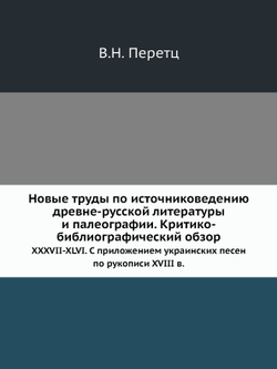 Новые труды по источниковедению древне-русской литературы и палеографии. Критико-библиографический обзор. XXXVII-XLVI. С приложением украинских песен по рукописи XVIII в. | В.Н. Перетц